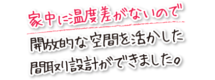 家中に温度差がないので開放的な空間を活かした間取り設計ができました。