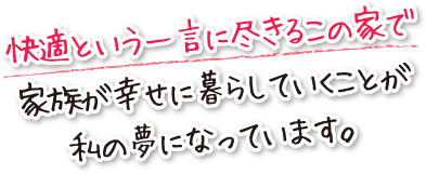 快適という一言に尽きるこの家で家族が幸せに暮らしていくことが私の夢になっています。