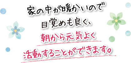 家の中が暖かいので目覚めも良く、朝から元気よく活動することができます。