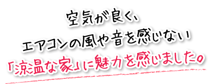 空気が良く、エアコンの風や音を感じない「涼温な家」に魅力を感じました。