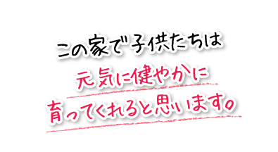 この家で子供たちは元気に健やかに育ってくれると思います。