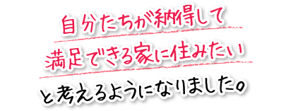 自分たちが納得して満足できる家に住みたいと考えるようになりました。