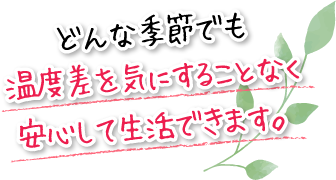 どんな季節でも温度差を気にすることなく安心して生活できます。