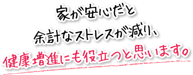 家が安心だと余計なストレスが減り、健康増進にも役立つと思います。