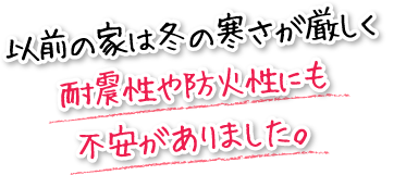 以前の家は冬の寒さが厳しく耐震性や防火性にも不安がありました。