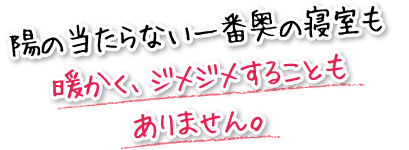 陽の当たらない一番奥の寝室も暖かく、ジメジメすることもありません。