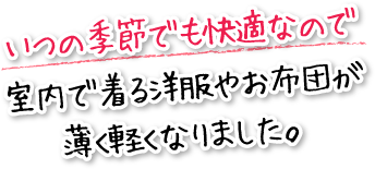 いつの季節でも快適なので室内で着る洋服やお布団が薄く軽くなりました。