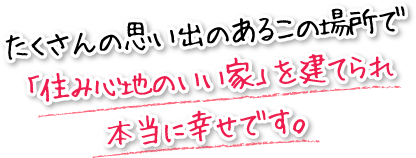 たくさんの思い出のあるこの場所で「住み心地のいい家」を建てられ本当に幸せです。