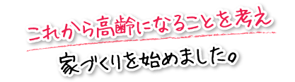 これから高齢になることを考え家づくりを始めました。