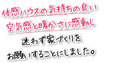 体感ハウスの気持ちの良い空気感と暖かさに感動し迷わず家づくりをお願いすることにしました。