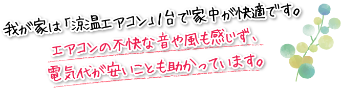 我が家は「涼温エアコン」１台で家中が快適です。エアコンの不快な音や風も感じず、電気代が安いことも助かってます。