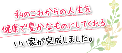 私のこれからの人生を健康で豊かなものにしてくれるいい家が完成しました。