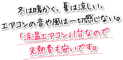 冬は暖かく、夏は涼しい、エアコンの音や風は一切感じない。「涼温エアコン」1台なので光熱費も安いです。