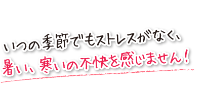 いつの季節でもストレスがなく、暑い、寒いの不快を感じません！