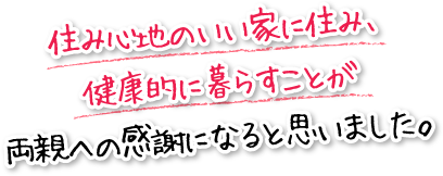 住み心地のいい家に住み、健康的に暮らすことが両親への感謝になると思いました。