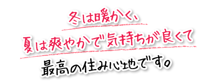 冬は暖かく、夏は爽やかで気持ちが良くて最高の住み心地です。