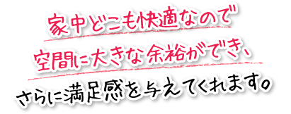 家中どこも快適なので空間に大きな余裕ができ、さらに満足感を与えてくれます。