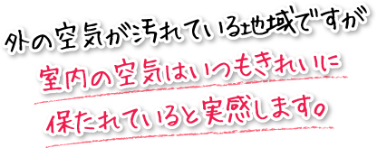 外の空気が汚れている地域ですが室内の空気はいつもきれいに保たれていると実感します。