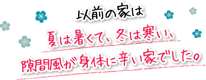 以前の家は夏は暑くて、冬は寒い、隙間風が身体に辛い家でした。