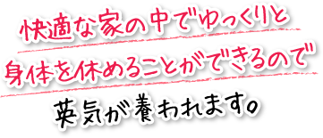 快適な家の中でゆっくりと身体を休めることができるので英気が養われます。