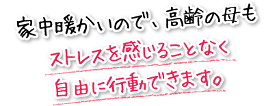 家中暖かいので、高齢の母もストレスを感じることなく自由に行動できます。