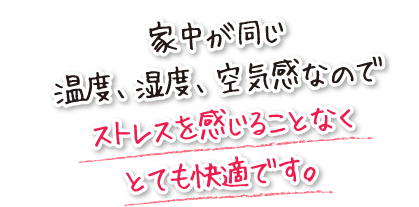 家中が同じ温度、湿度、空気感なのでストレスを感じることなくとても快適です。