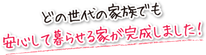 どの世代の家族でも安心して暮らせる家が完成しました！