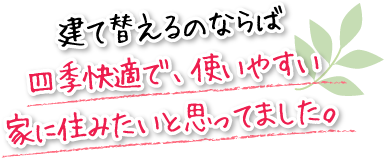 建て替えるのならば四季快適で、使いやすい家に住みたいと思ってました。