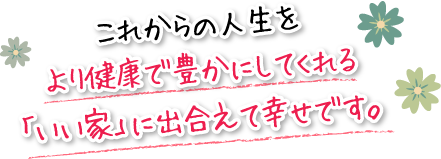 これからの人生をより健康で豊かにしてくれる「いい家」に出合えて幸せです。