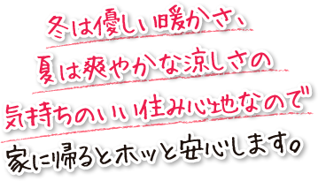 冬は優しい暖かさ、夏は爽やかな涼しさの気持ちのいい住み心地なので家に帰るとホッと安心します。