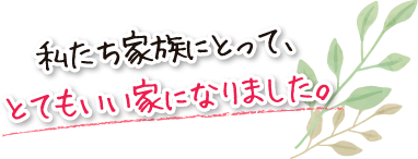 私たち家族にとって、とてもいい家になりました。