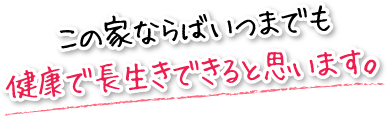 この家ならばいつまでも健康で長生きできると思います。