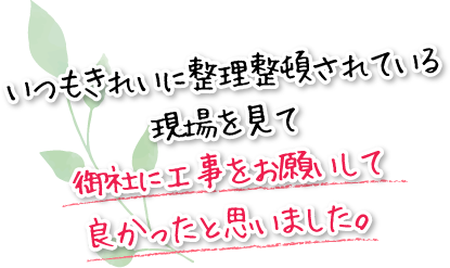 いつもきれいに整理整頓されている現場を見て御社に工事をお願いして良かったと思いました。