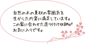 自然の木の素材の雰囲気を生かした内装に満足しています。この家に合わせた造り付け収納がお気に入りです。