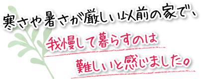 寒さや暑さが厳しい以前の家で、我慢して暮らすのは難しいと感じました。