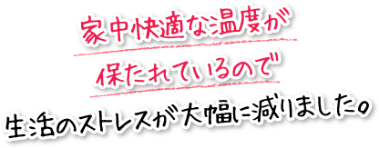 家中快適な温度が保たれているので生活のストレスが大幅に減りました。