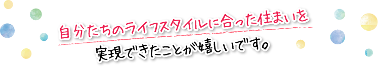 自分たちのライフスタイルに合った住まいを実現できたことが嬉しいです。