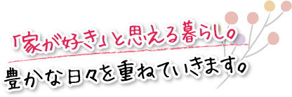 「家が好き」と思える暮らし。豊かな日々を重ねていきます。