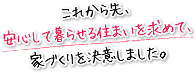 これから先、安心して暮らせる住まいを求めて、家づくりを決意しました。