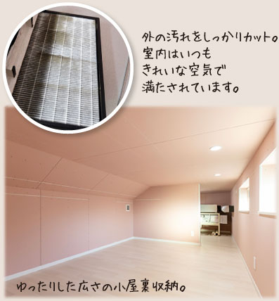 外の汚れをしっかりカット。室内はいつもきれいな空気で満たされています。ゆったりした広さの小屋裏収納。