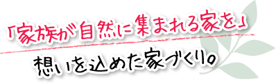 「家族が自然に集まれる家を」想いを込めた家づくり。