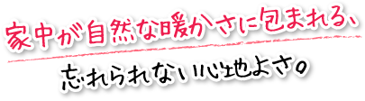 家中が自然な暖かさに包まれる、忘れられない心地よさ。
