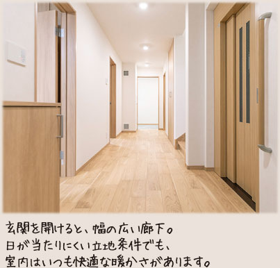 玄関を開けると、幅の広い廊下。日が当たりにくい立地条件でも、室内はいつも快適な暖かさがあります。