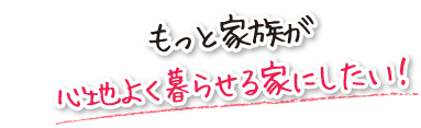 もっと家族が心地よく暮らせる家にしたい！