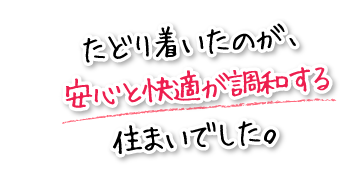 たどり着いたのが、安心と快適が調和する住まいでした。