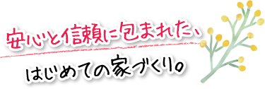 安心と信頼に包まれた、はじめての家づくり。