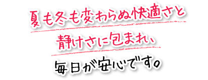 夏も冬も変わらぬ快適さと静けさに包まれ、毎日が安心です。