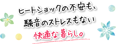 ヒートショックの不安も、騒音のストレスもない快適な暮らし。