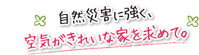 自然災害に強く、空気がきれいな家を求めて。