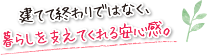 建てて終わりではなく、暮らしを支えてくれる安心感。